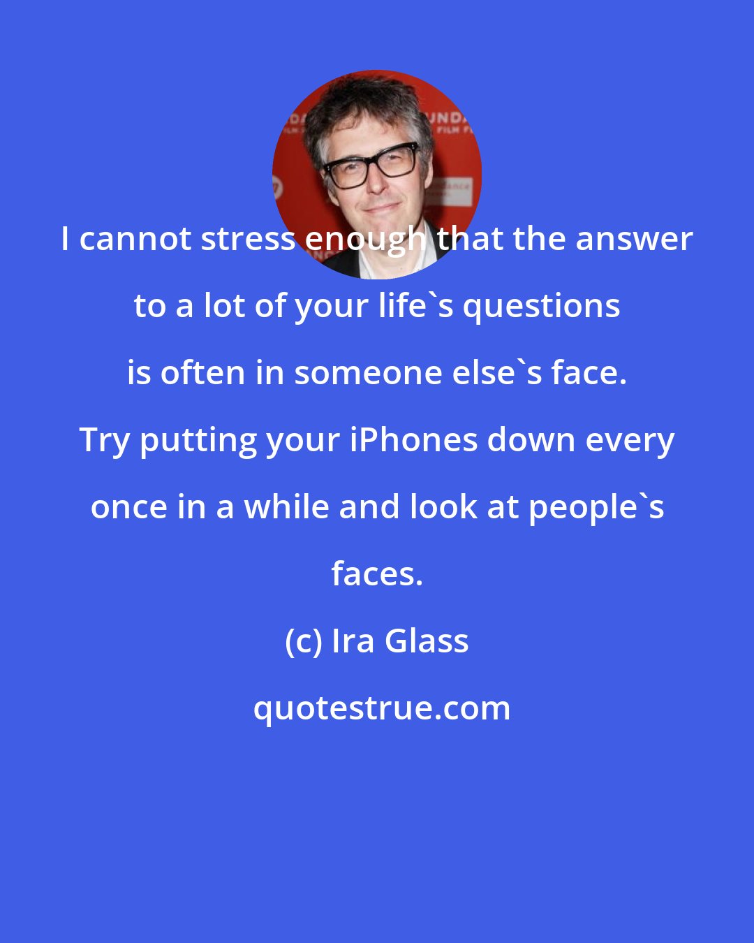 Ira Glass: I cannot stress enough that the answer to a lot of your life's questions is often in someone else's face. Try putting your iPhones down every once in a while and look at people's faces.