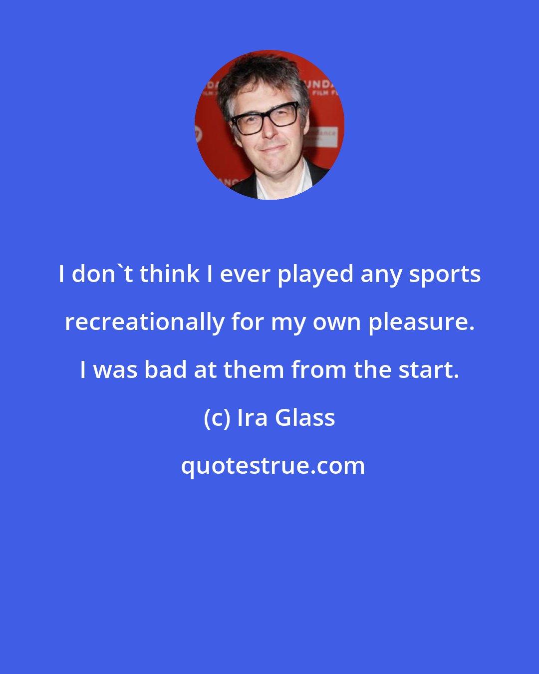 Ira Glass: I don't think I ever played any sports recreationally for my own pleasure. I was bad at them from the start.