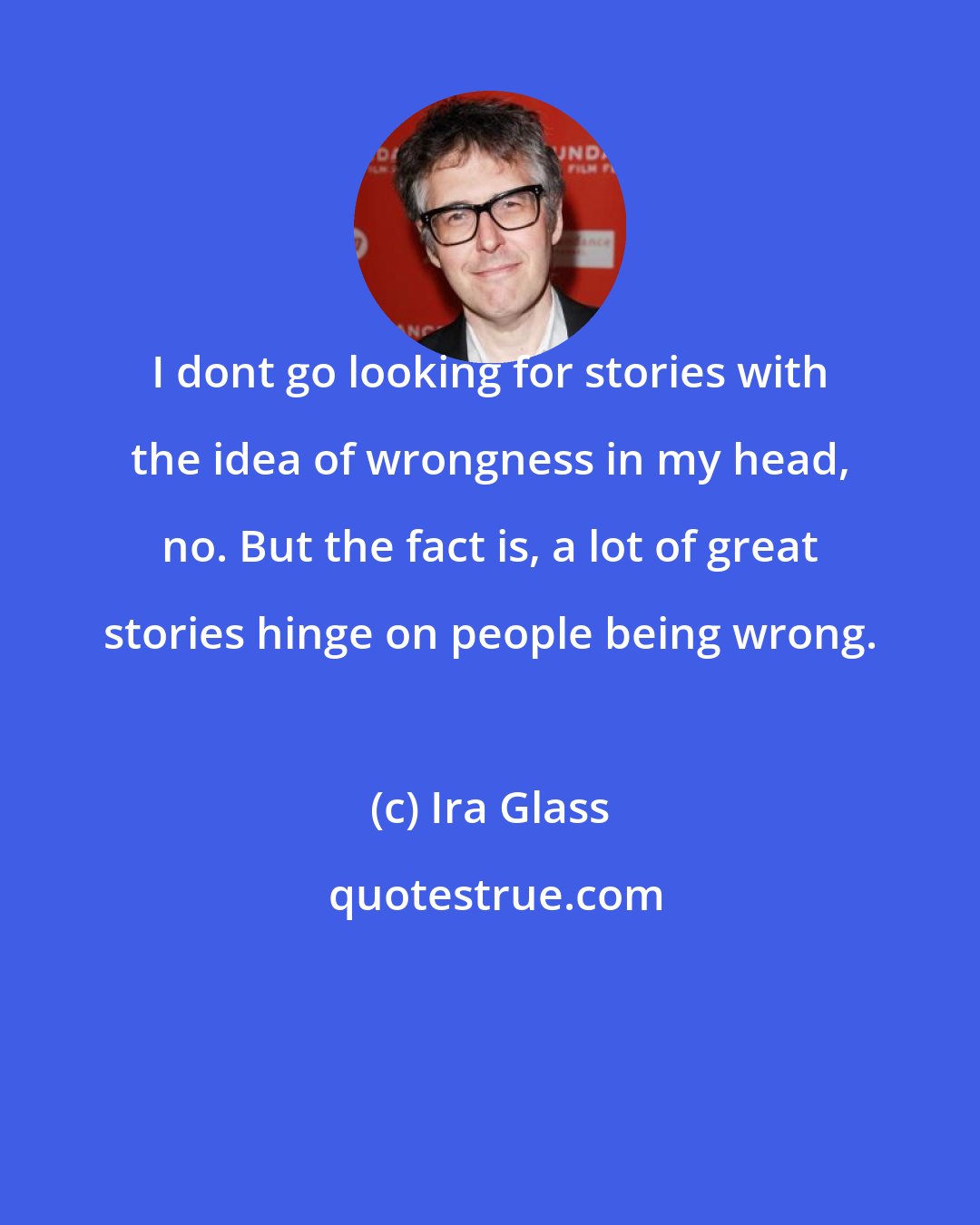 Ira Glass: I dont go looking for stories with the idea of wrongness in my head, no. But the fact is, a lot of great stories hinge on people being wrong.