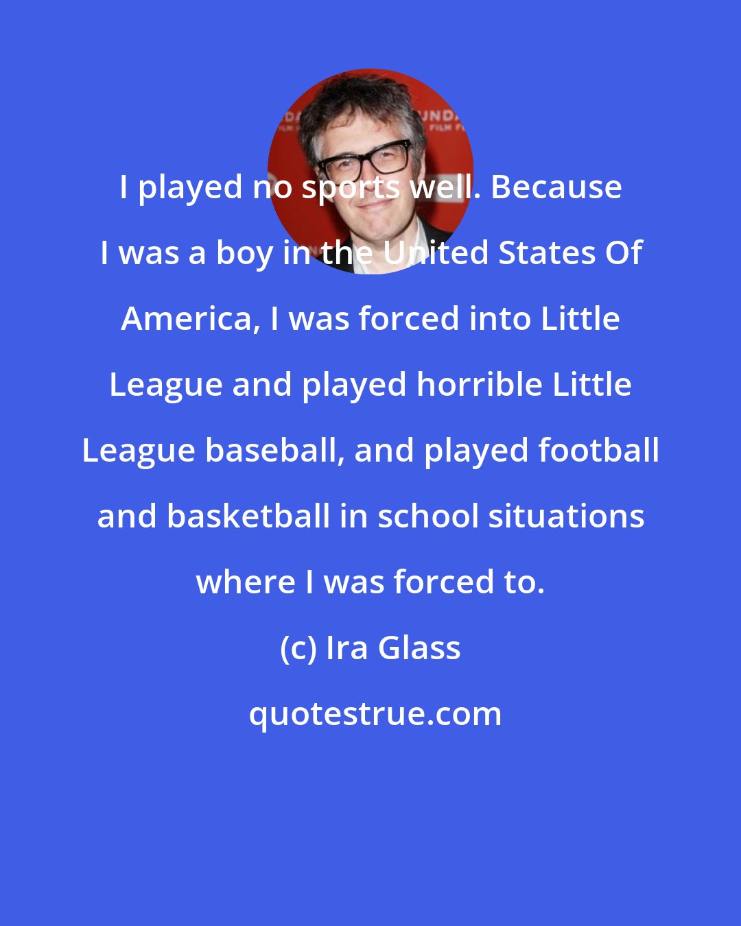 Ira Glass: I played no sports well. Because I was a boy in the United States Of America, I was forced into Little League and played horrible Little League baseball, and played football and basketball in school situations where I was forced to.