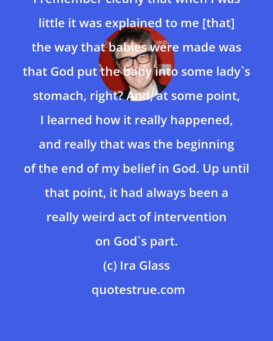 Ira Glass: I remember clearly that when I was little it was explained to me [that] the way that babies were made was that God put the baby into some lady's stomach, right? And, at some point, I learned how it really happened, and really that was the beginning of the end of my belief in God. Up until that point, it had always been a really weird act of intervention on God's part.