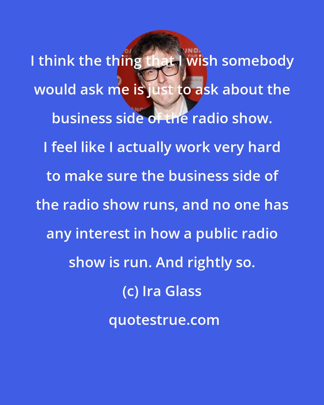 Ira Glass: I think the thing that I wish somebody would ask me is just to ask about the business side of the radio show. I feel like I actually work very hard to make sure the business side of the radio show runs, and no one has any interest in how a public radio show is run. And rightly so.