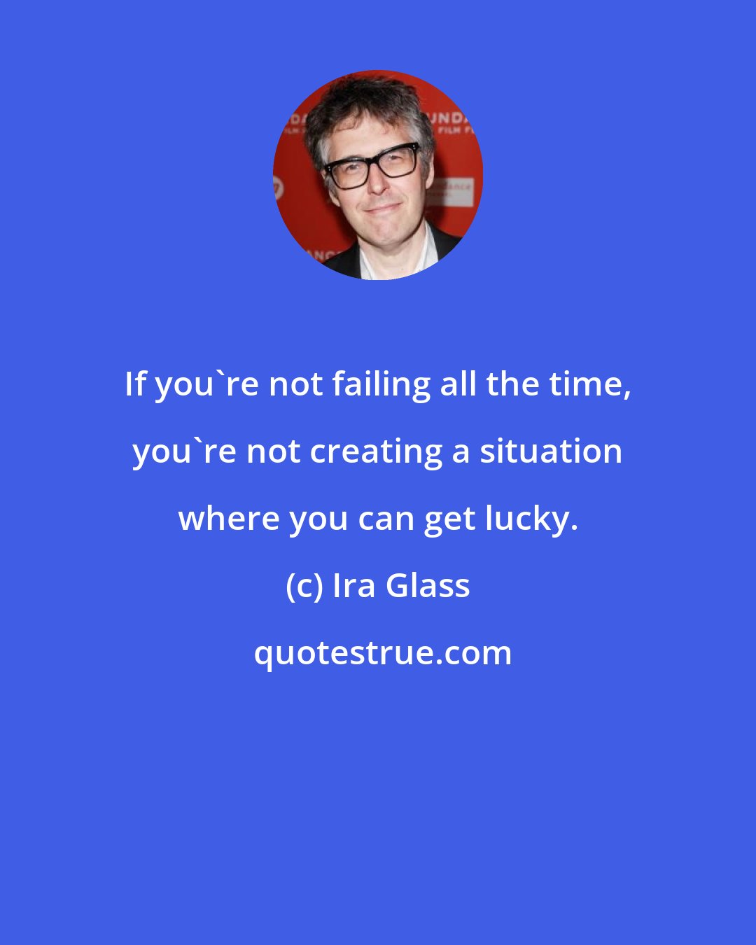 Ira Glass: If you're not failing all the time, you're not creating a situation where you can get lucky.