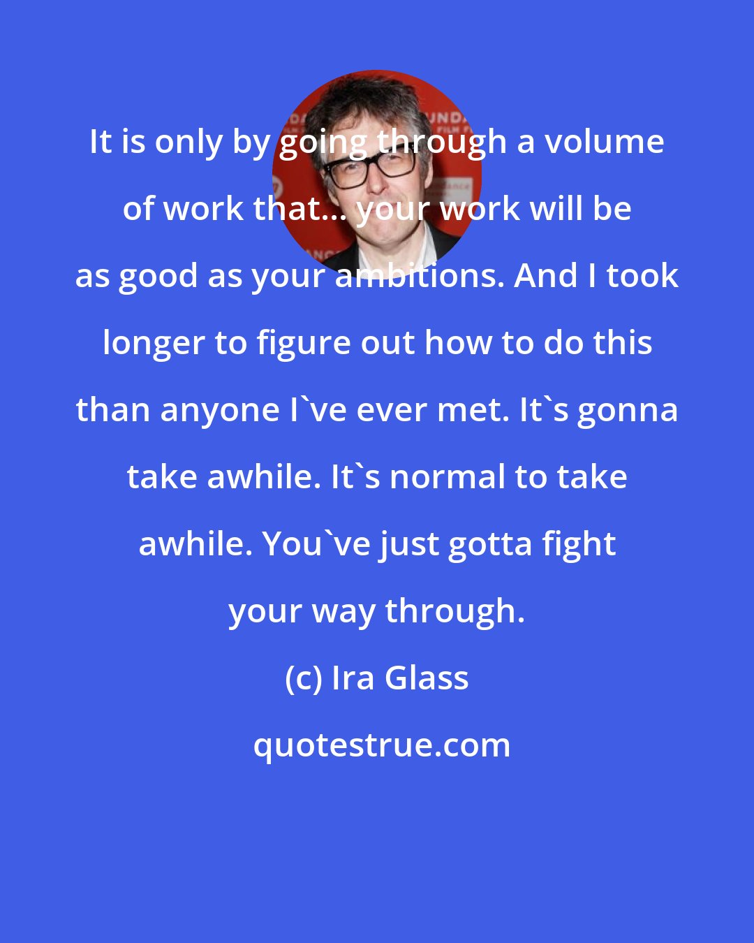 Ira Glass: It is only by going through a volume of work that... your work will be as good as your ambitions. And I took longer to figure out how to do this than anyone I've ever met. It's gonna take awhile. It's normal to take awhile. You've just gotta fight your way through.