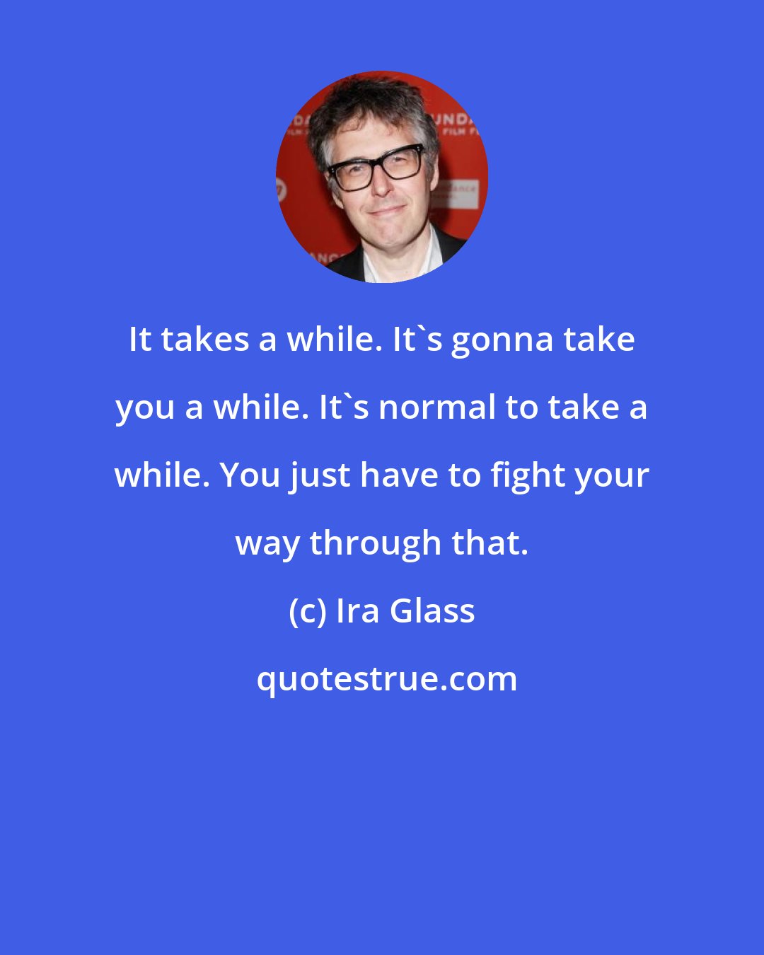 Ira Glass: It takes a while. It's gonna take you a while. It's normal to take a while. You just have to fight your way through that.