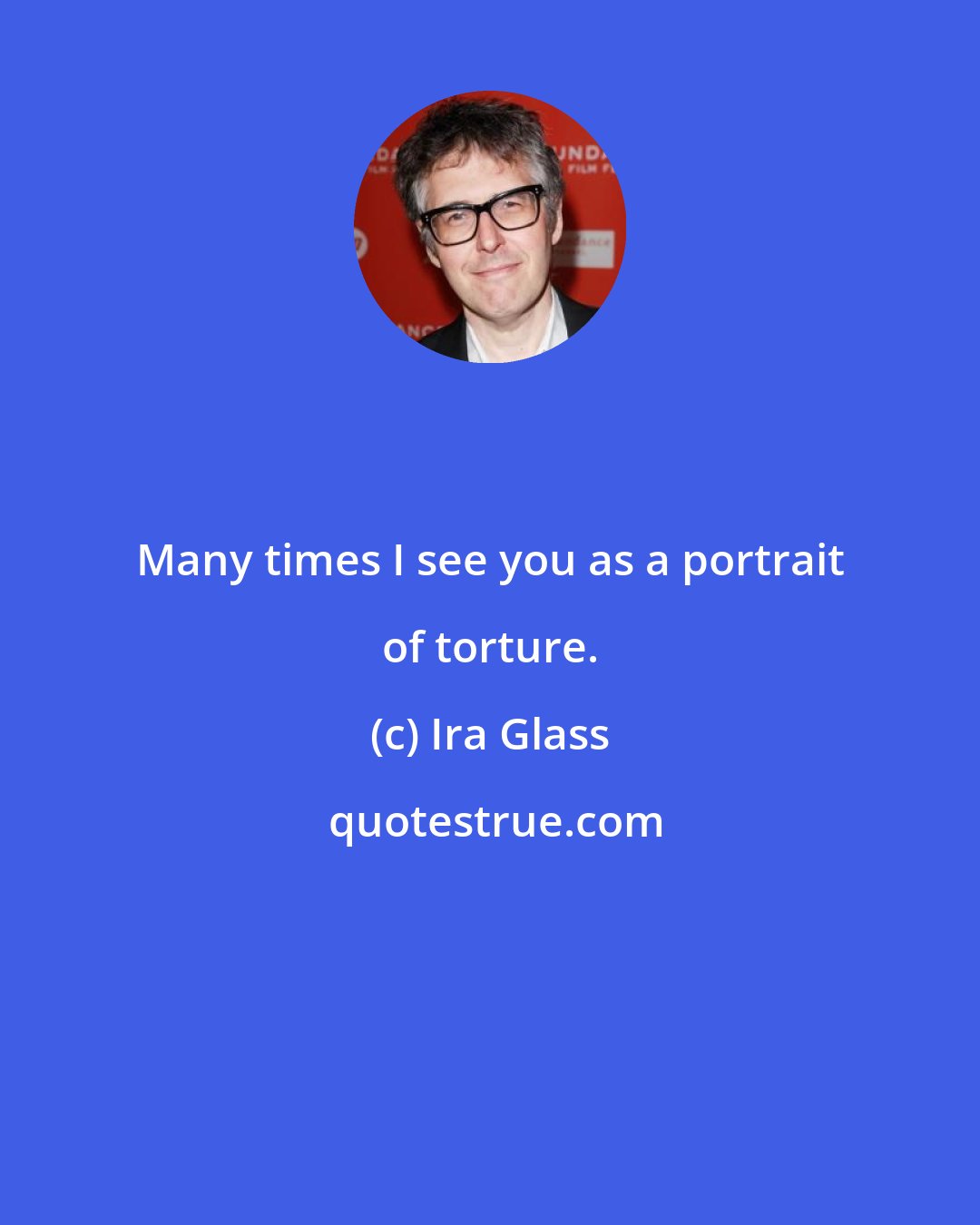 Ira Glass: Many times I see you as a portrait of torture.