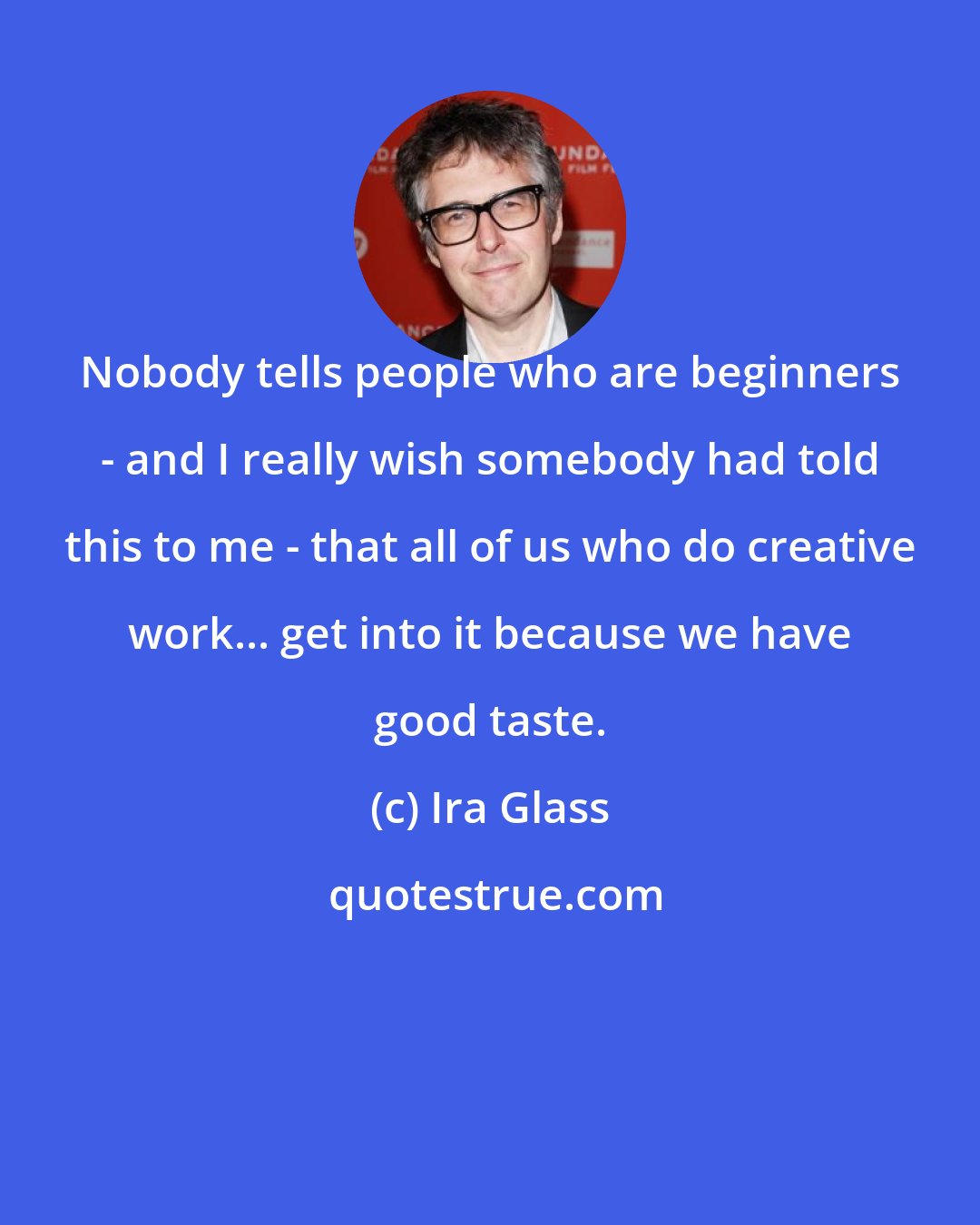 Ira Glass: Nobody tells people who are beginners - and I really wish somebody had told this to me - that all of us who do creative work... get into it because we have good taste.