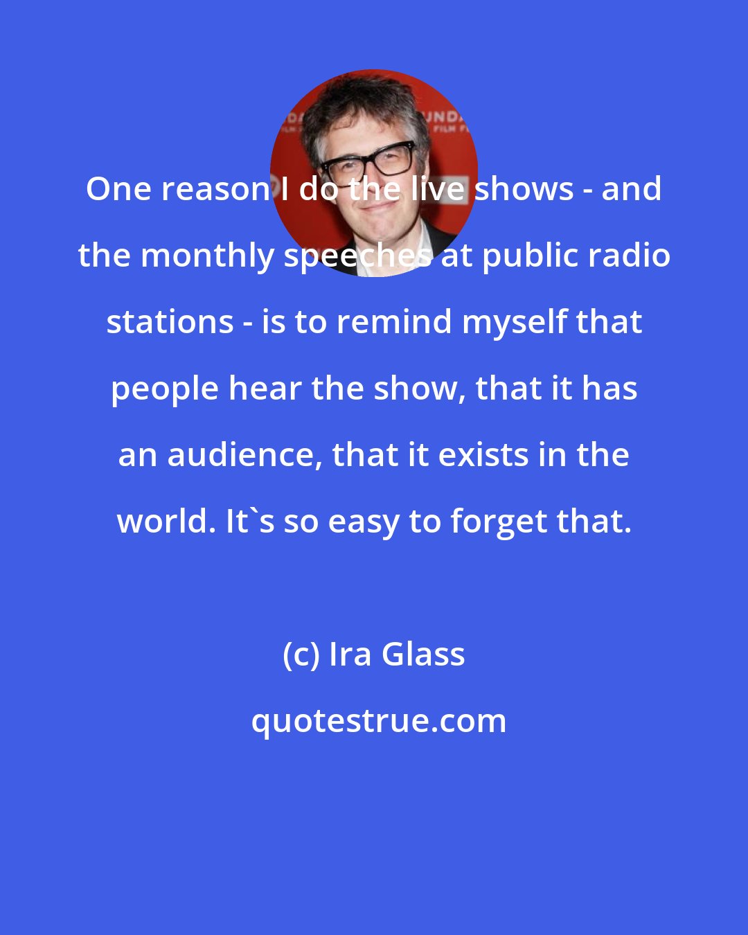 Ira Glass: One reason I do the live shows - and the monthly speeches at public radio stations - is to remind myself that people hear the show, that it has an audience, that it exists in the world. It's so easy to forget that.