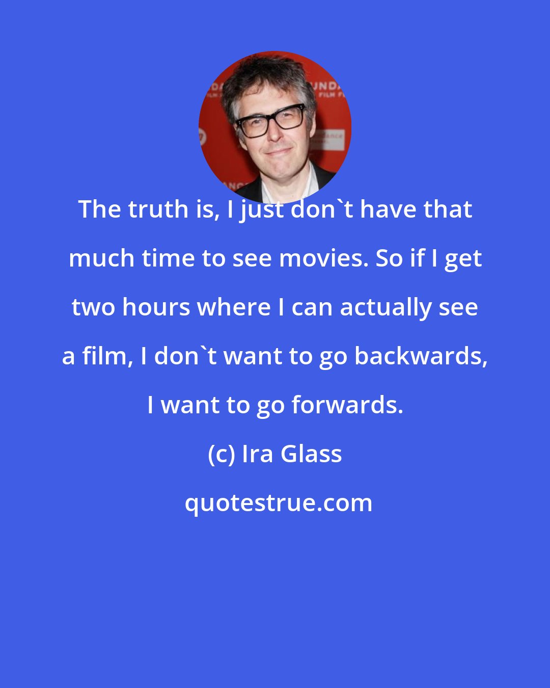 Ira Glass: The truth is, I just don't have that much time to see movies. So if I get two hours where I can actually see a film, I don't want to go backwards, I want to go forwards.