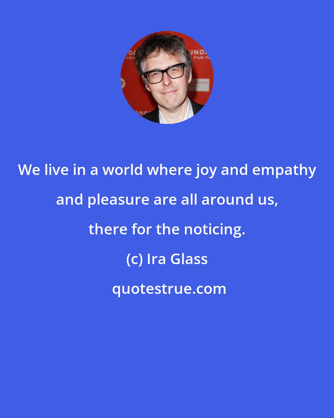 Ira Glass: We live in a world where joy and empathy and pleasure are all around us, there for the noticing.