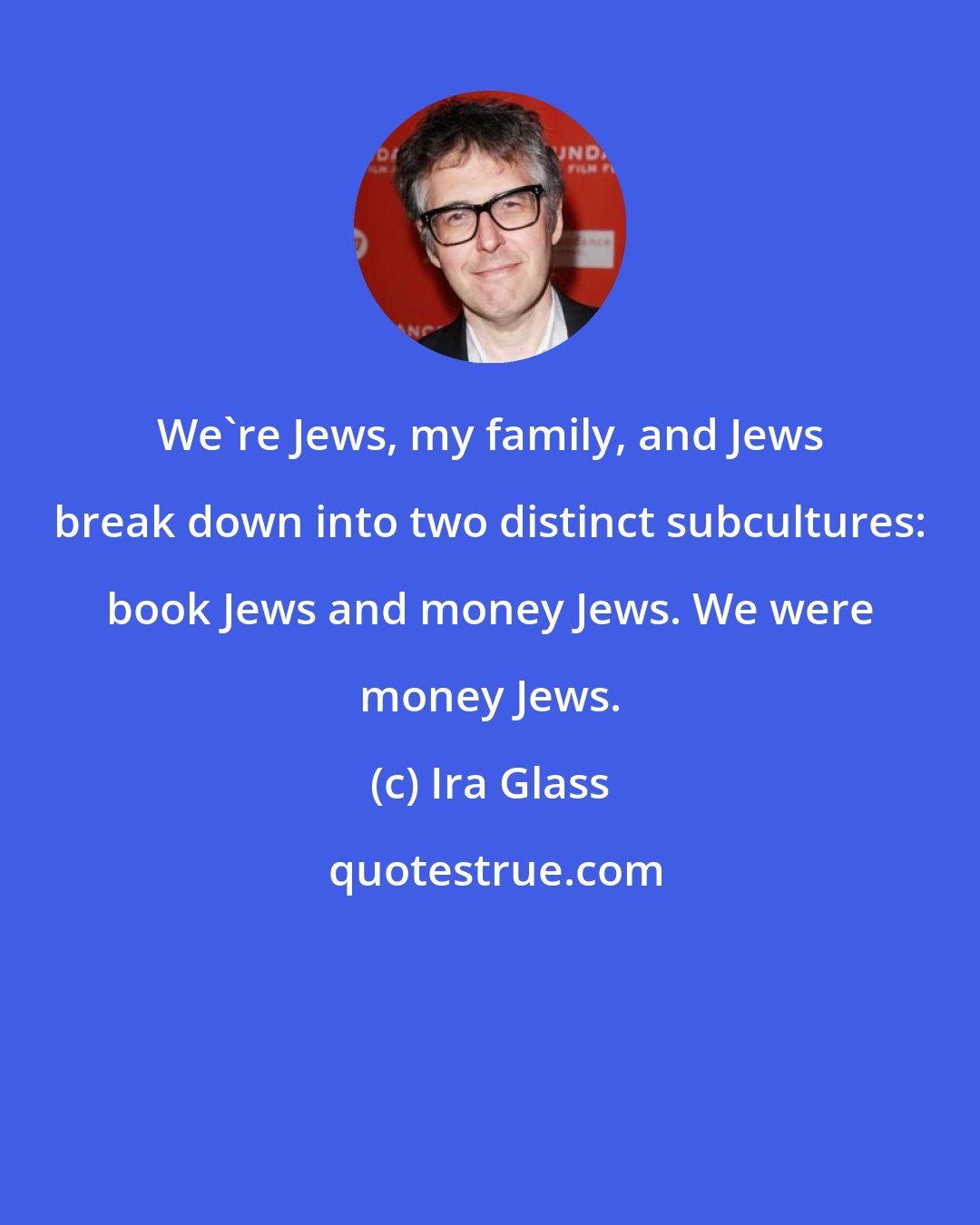 Ira Glass: We're Jews, my family, and Jews break down into two distinct subcultures: book Jews and money Jews. We were money Jews.