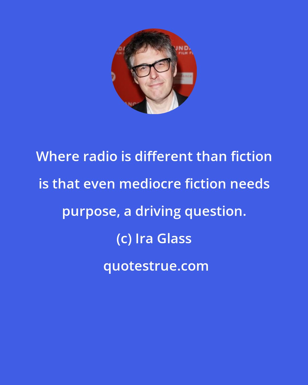 Ira Glass: Where radio is different than fiction is that even mediocre fiction needs purpose, a driving question.