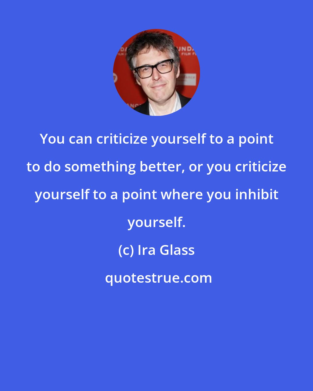 Ira Glass: You can criticize yourself to a point to do something better, or you criticize yourself to a point where you inhibit yourself.