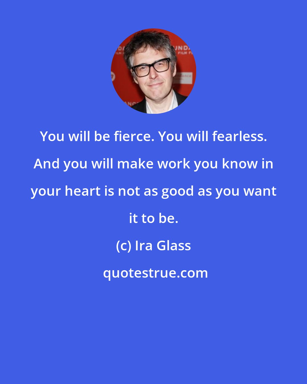 Ira Glass: You will be fierce. You will fearless. And you will make work you know in your heart is not as good as you want it to be.