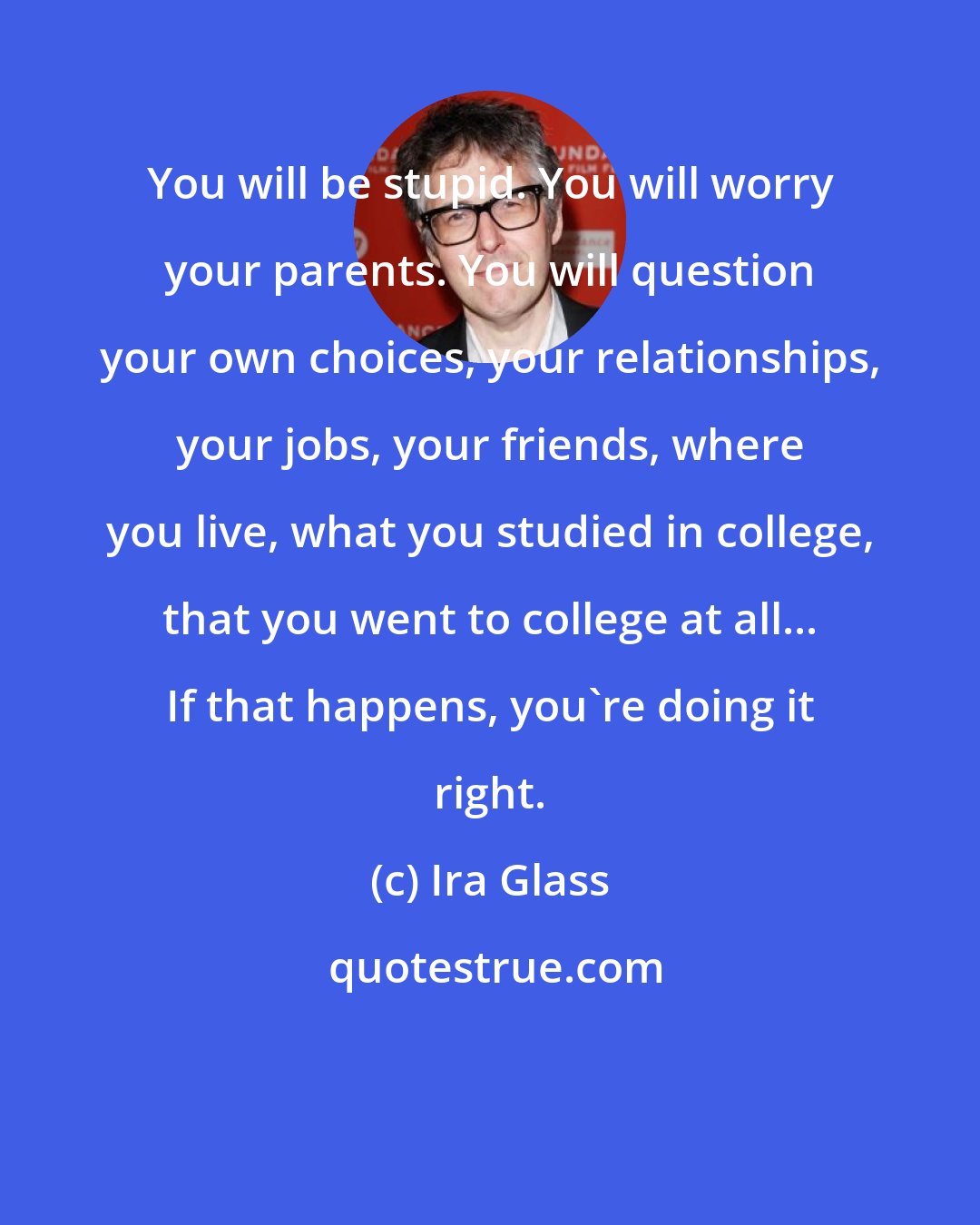 Ira Glass: You will be stupid. You will worry your parents. You will question your own choices, your relationships, your jobs, your friends, where you live, what you studied in college, that you went to college at all... If that happens, you're doing it right.