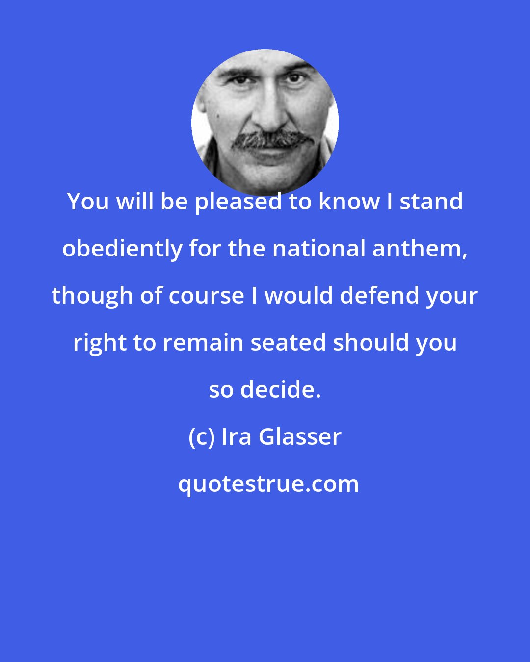 Ira Glasser: You will be pleased to know I stand obediently for the national anthem, though of course I would defend your right to remain seated should you so decide.