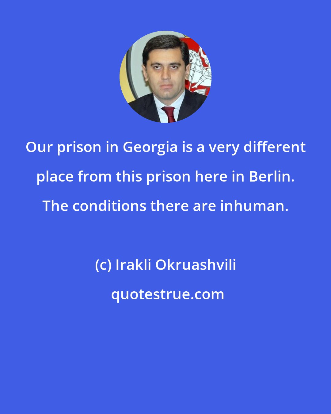Irakli Okruashvili: Our prison in Georgia is a very different place from this prison here in Berlin. The conditions there are inhuman.