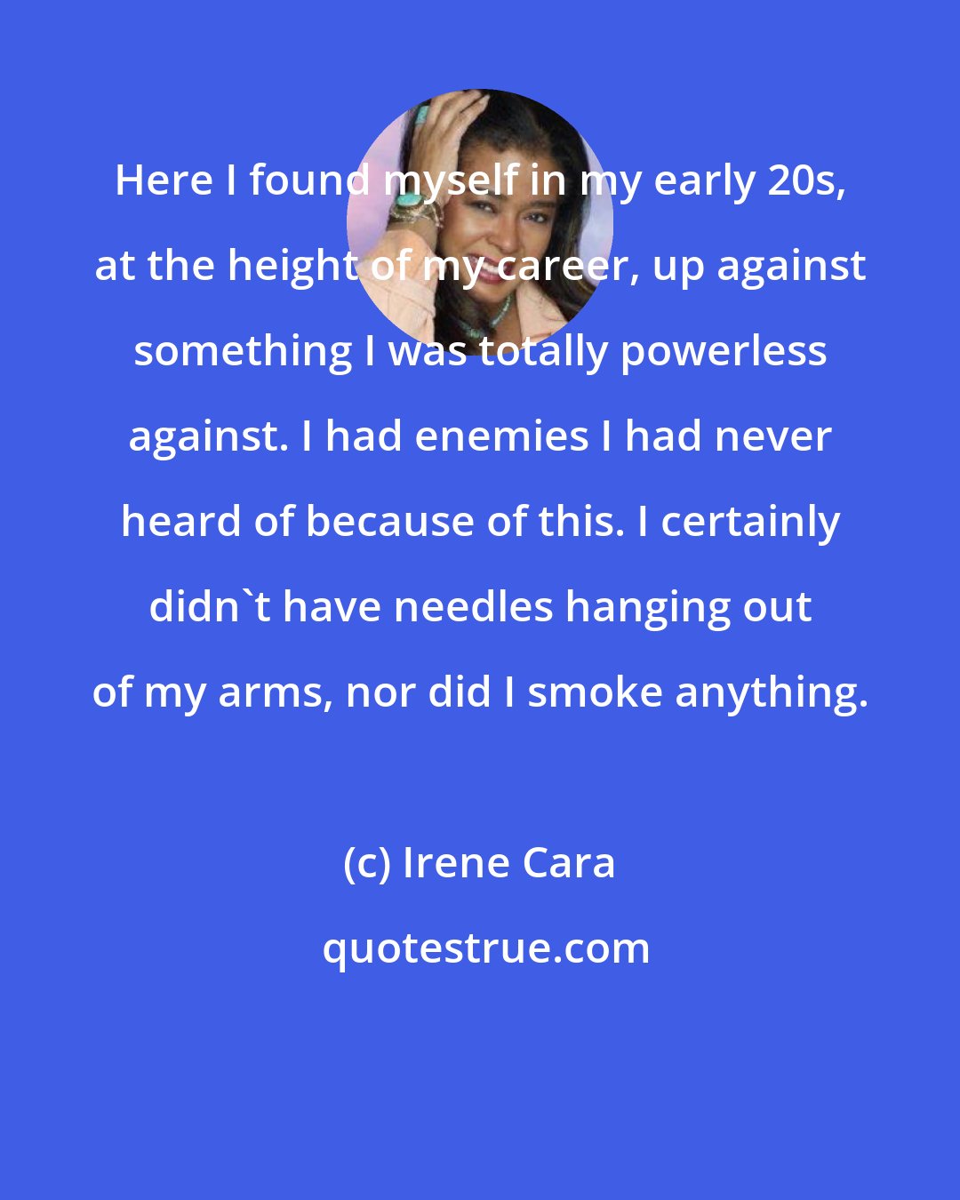 Irene Cara: Here I found myself in my early 20s, at the height of my career, up against something I was totally powerless against. I had enemies I had never heard of because of this. I certainly didn't have needles hanging out of my arms, nor did I smoke anything.