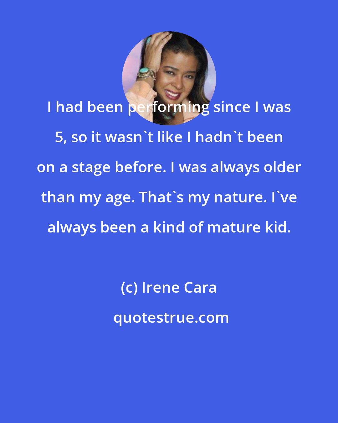 Irene Cara: I had been performing since I was 5, so it wasn't like I hadn't been on a stage before. I was always older than my age. That's my nature. I've always been a kind of mature kid.