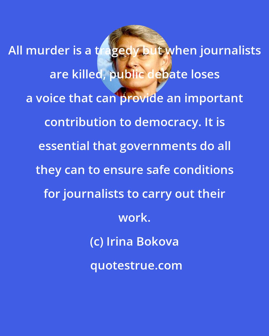 Irina Bokova: All murder is a tragedy but when journalists are killed, public debate loses a voice that can provide an important contribution to democracy. It is essential that governments do all they can to ensure safe conditions for journalists to carry out their work.