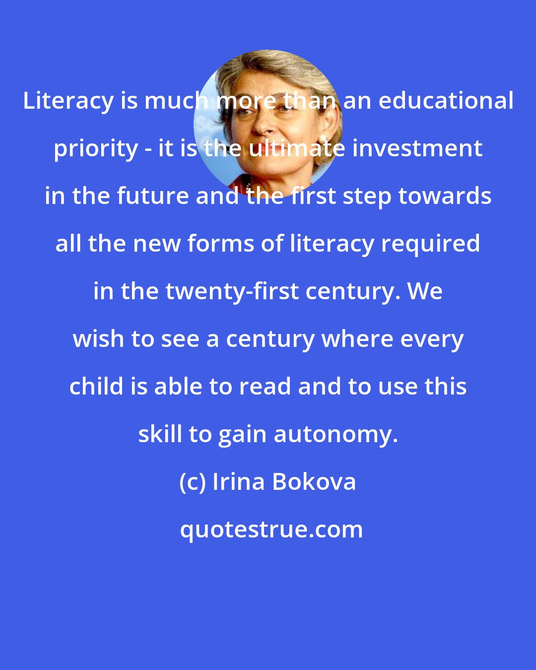 Irina Bokova: Literacy is much more than an educational priority - it is the ultimate investment in the future and the first step towards all the new forms of literacy required in the twenty-first century. We wish to see a century where every child is able to read and to use this skill to gain autonomy.