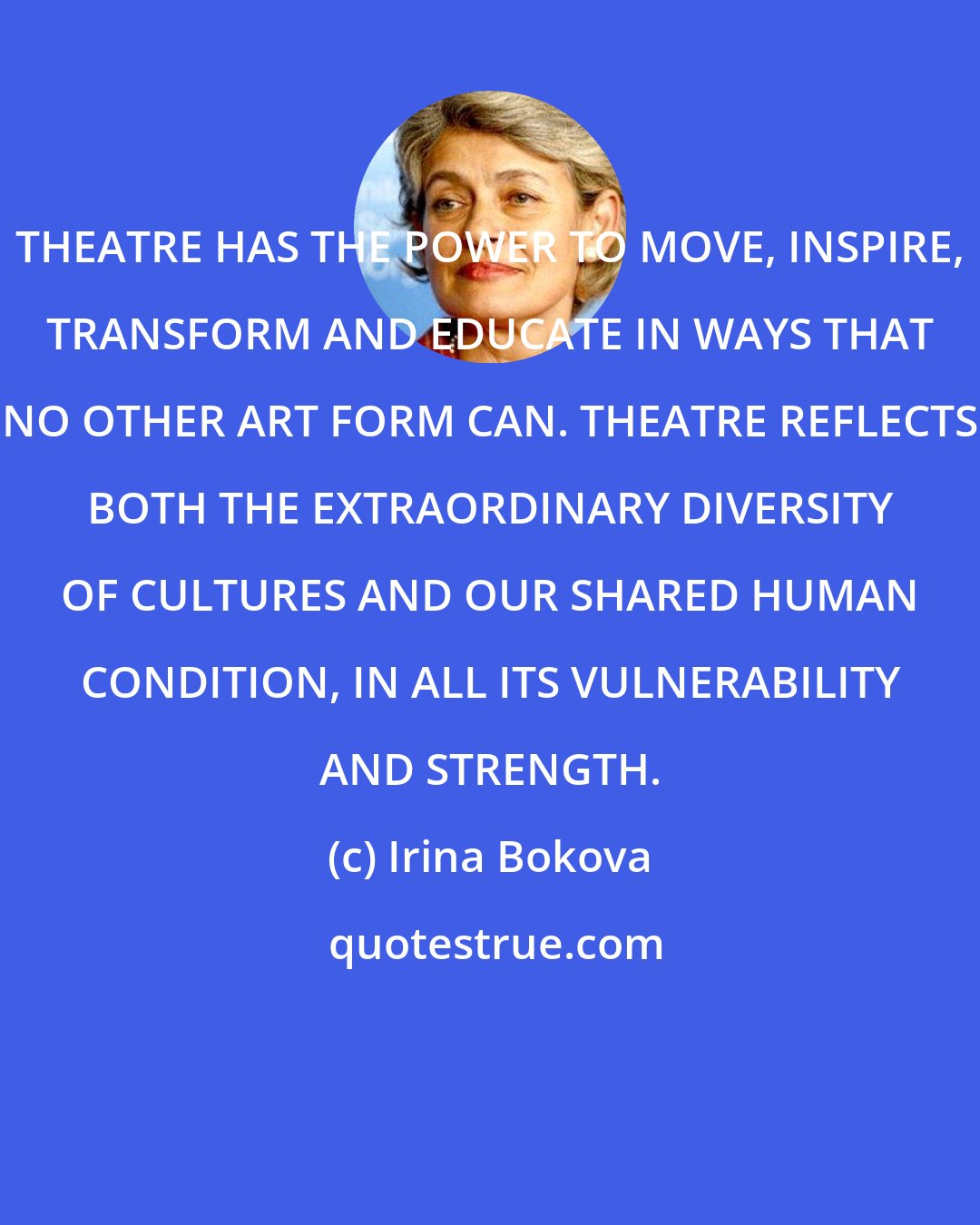 Irina Bokova: THEATRE HAS THE POWER TO MOVE, INSPIRE, TRANSFORM AND EDUCATE IN WAYS THAT NO OTHER ART FORM CAN. THEATRE REFLECTS BOTH THE EXTRAORDINARY DIVERSITY OF CULTURES AND OUR SHARED HUMAN CONDITION, IN ALL ITS VULNERABILITY AND STRENGTH.