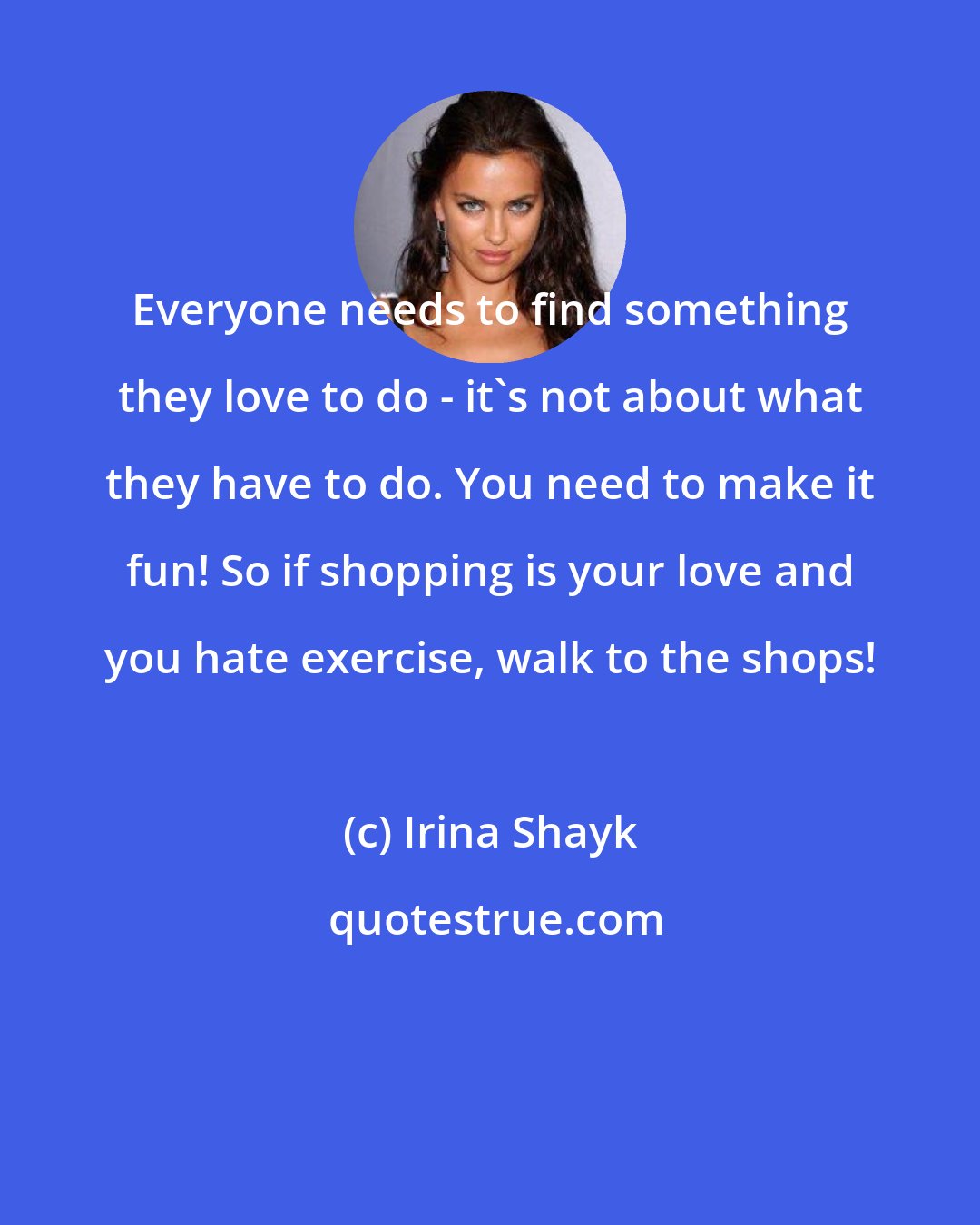 Irina Shayk: Everyone needs to find something they love to do - it's not about what they have to do. You need to make it fun! So if shopping is your love and you hate exercise, walk to the shops!