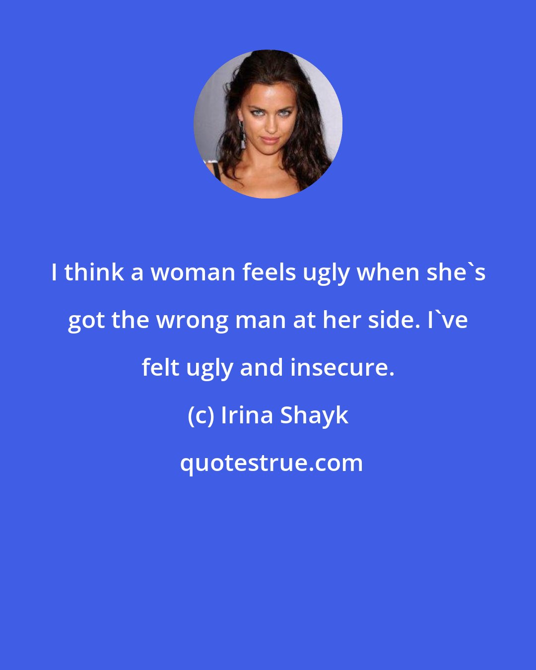 Irina Shayk: I think a woman feels ugly when she's got the wrong man at her side. I've felt ugly and insecure.