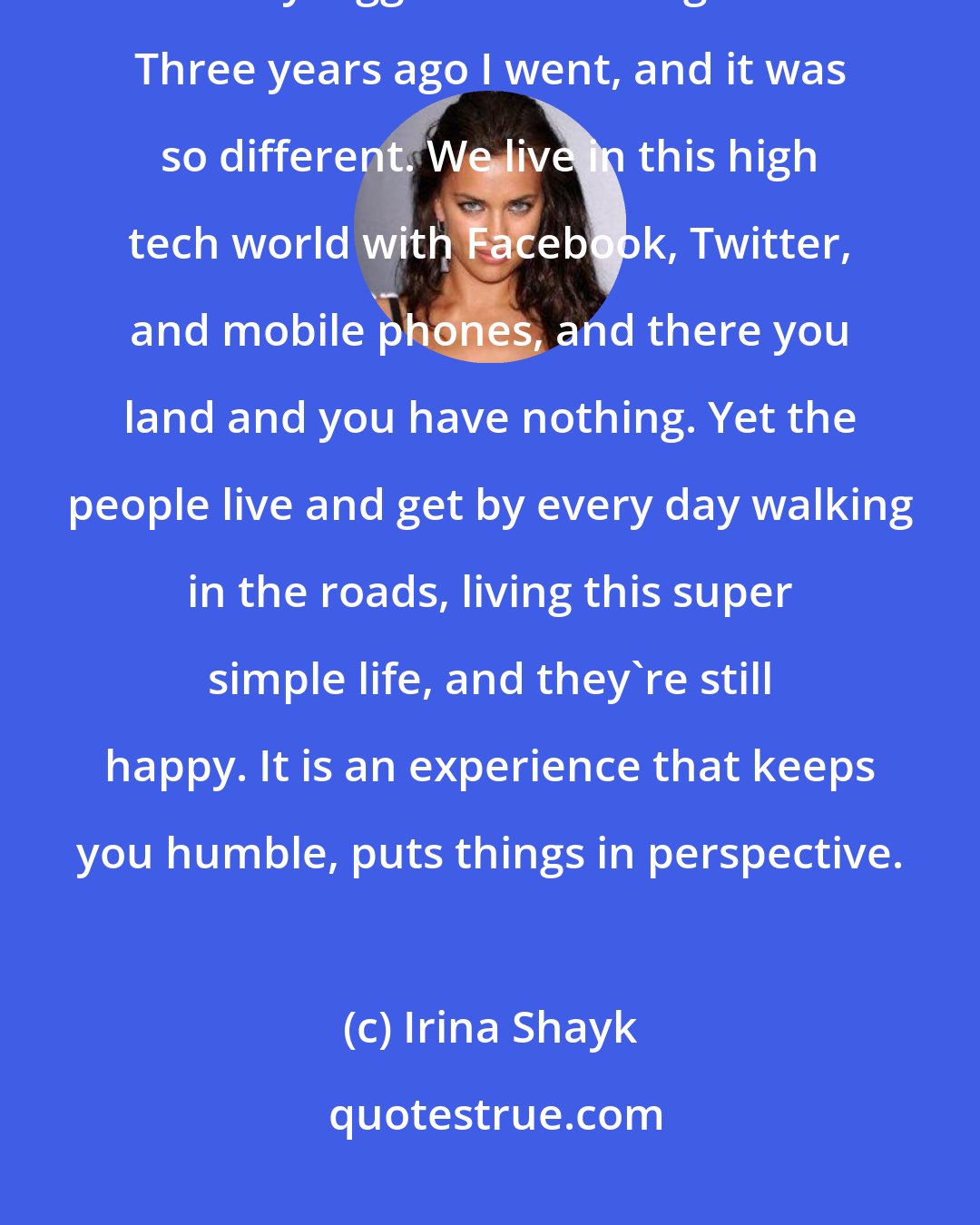 Irina Shayk: When I was a student I did a report on Madagascar, and ever since then it was my biggest dream to go there. Three years ago I went, and it was so different. We live in this high tech world with Facebook, Twitter, and mobile phones, and there you land and you have nothing. Yet the people live and get by every day walking in the roads, living this super simple life, and they're still happy. It is an experience that keeps you humble, puts things in perspective.