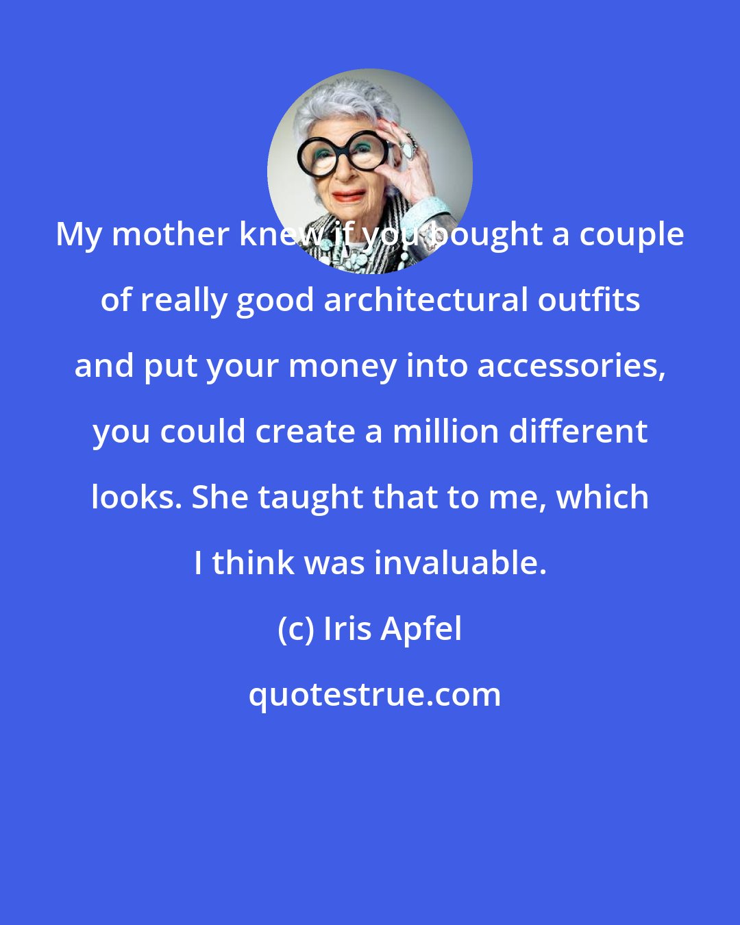 Iris Apfel: My mother knew if you bought a couple of really good architectural outfits and put your money into accessories, you could create a million different looks. She taught that to me, which I think was invaluable.