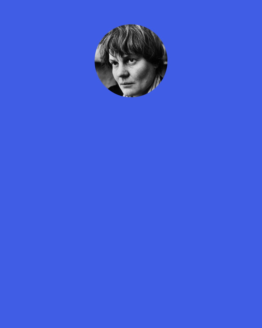 Iris Murdoch: Education doesn’t make you happy. Nor does freedom. We don’t become happy just because we’re free – if we are. Or because we’ve been educated – if we have. But because education may be the means by which we realize we are happy. It opens our eyes, our ears, tells us where delights are lurking, convinces us that there is only one freedom of any importance whatsoever, that of the mind, and gives us the assurance – the confidence – to walk the path our mind, our educated mind, offers.