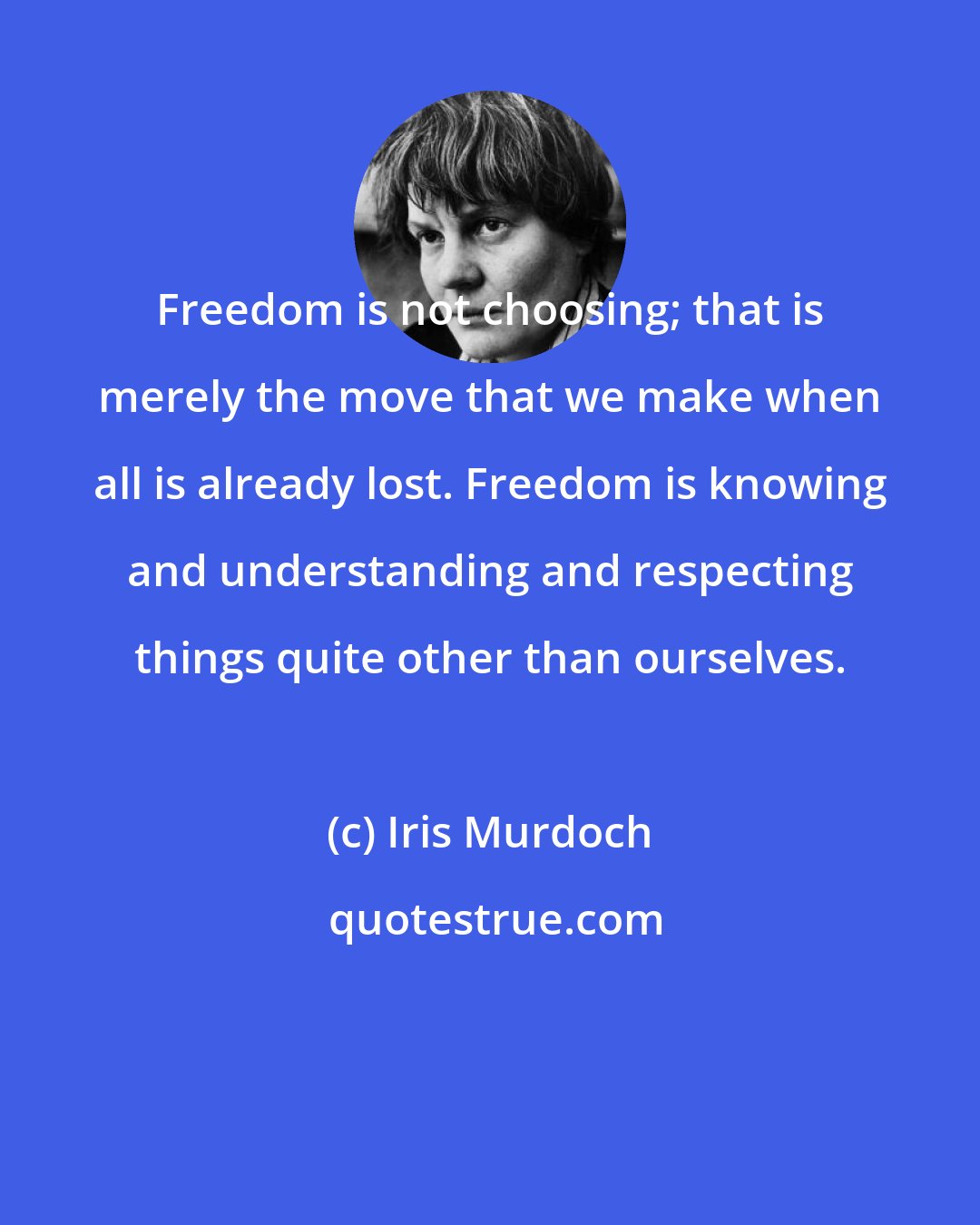 Iris Murdoch: Freedom is not choosing; that is merely the move that we make when all is already lost. Freedom is knowing and understanding and respecting things quite other than ourselves.