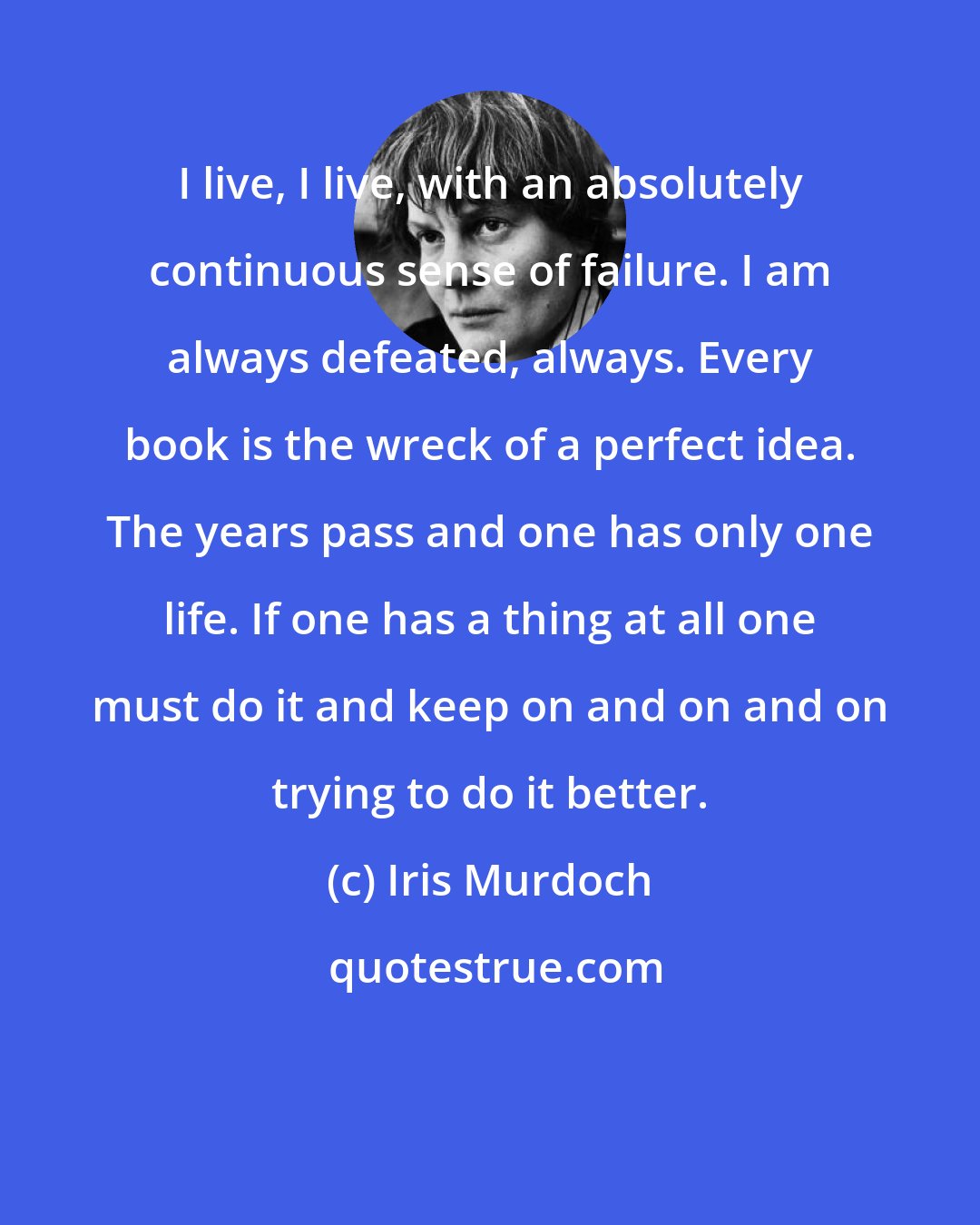 Iris Murdoch: I live, I live, with an absolutely continuous sense of failure. I am always defeated, always. Every book is the wreck of a perfect idea. The years pass and one has only one life. If one has a thing at all one must do it and keep on and on and on trying to do it better.