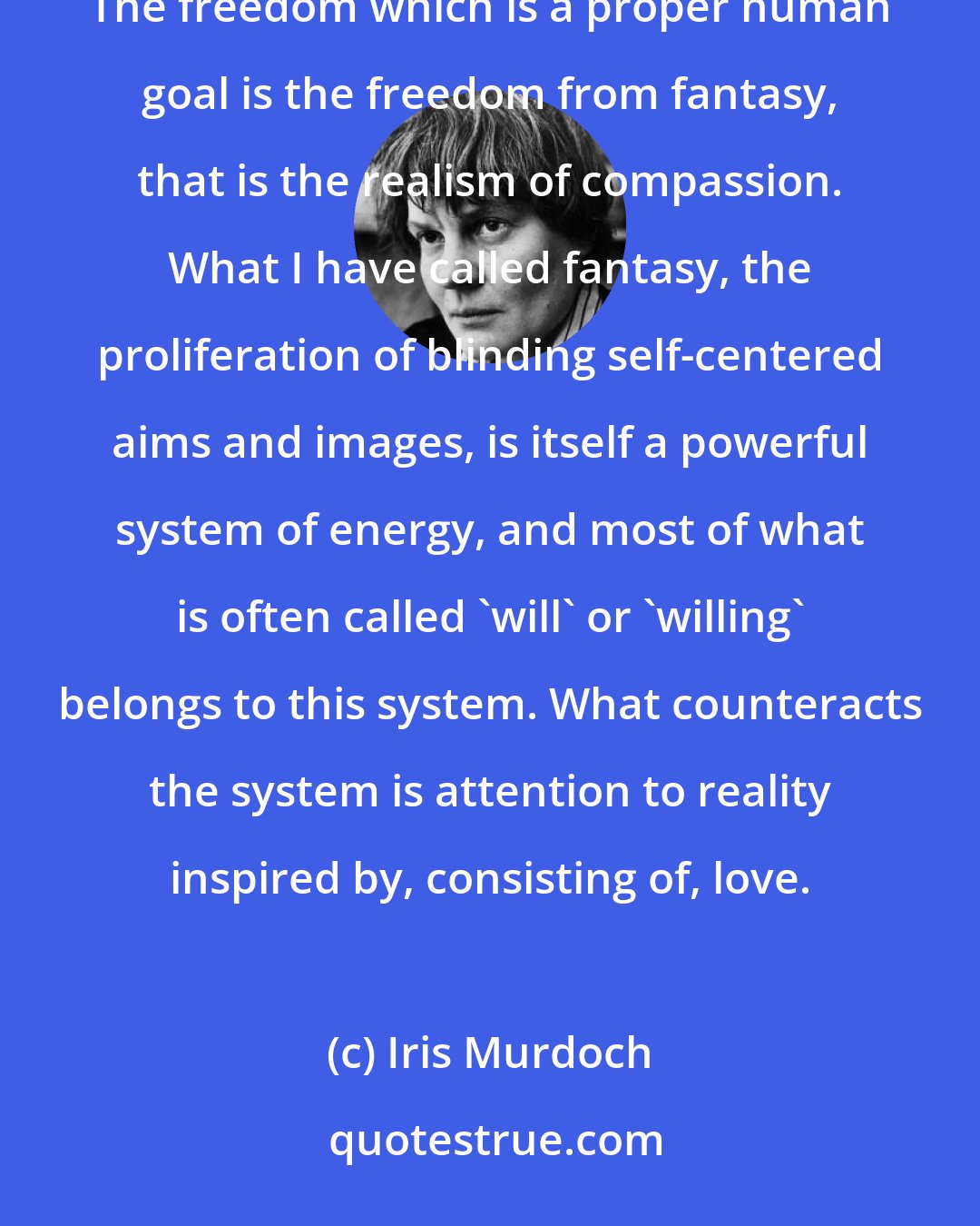 Iris Murdoch: It is in the capacity to love, that is to SEE, that the liberation of the soul from fantasy consists. The freedom which is a proper human goal is the freedom from fantasy, that is the realism of compassion. What I have called fantasy, the proliferation of blinding self-centered aims and images, is itself a powerful system of energy, and most of what is often called 'will' or 'willing' belongs to this system. What counteracts the system is attention to reality inspired by, consisting of, love.