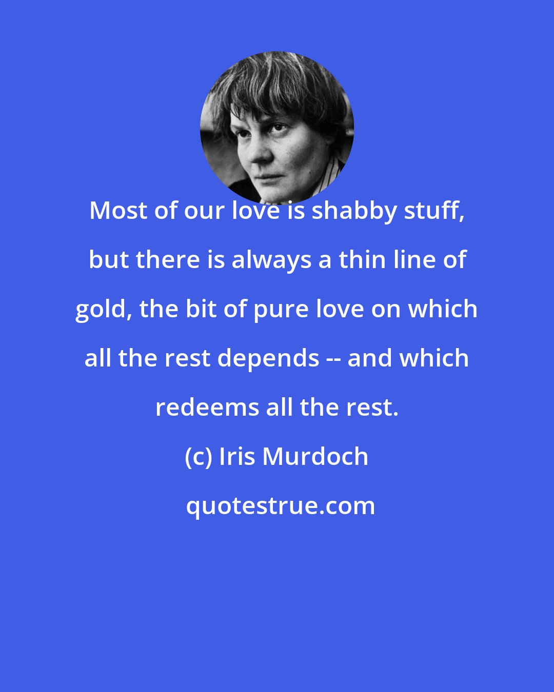 Iris Murdoch: Most of our love is shabby stuff, but there is always a thin line of gold, the bit of pure love on which all the rest depends -- and which redeems all the rest.
