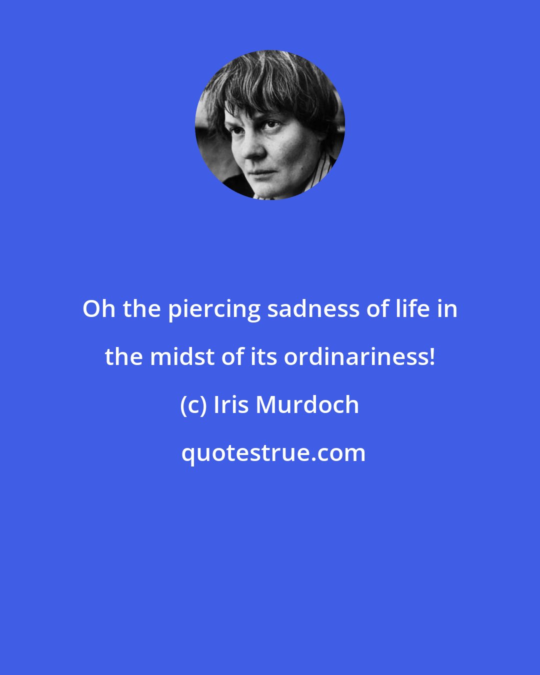 Iris Murdoch: Oh the piercing sadness of life in the midst of its ordinariness!