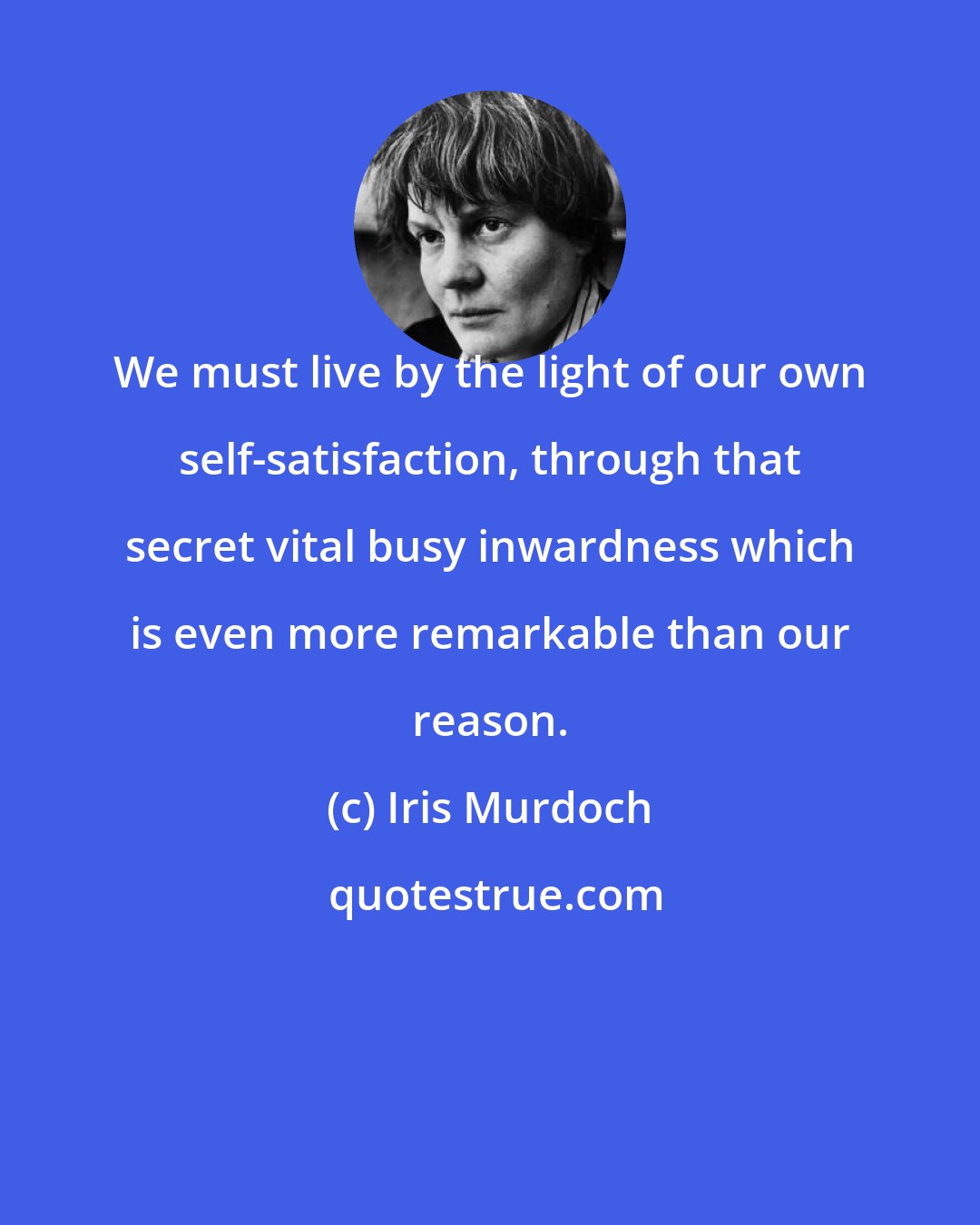 Iris Murdoch: We must live by the light of our own self-satisfaction, through that secret vital busy inwardness which is even more remarkable than our reason.