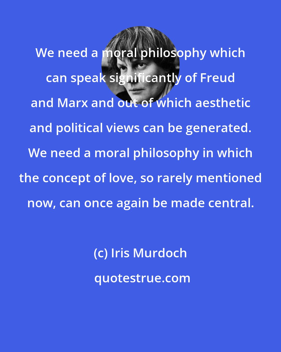 Iris Murdoch: We need a moral philosophy which can speak significantly of Freud and Marx and out of which aesthetic and political views can be generated. We need a moral philosophy in which the concept of love, so rarely mentioned now, can once again be made central.