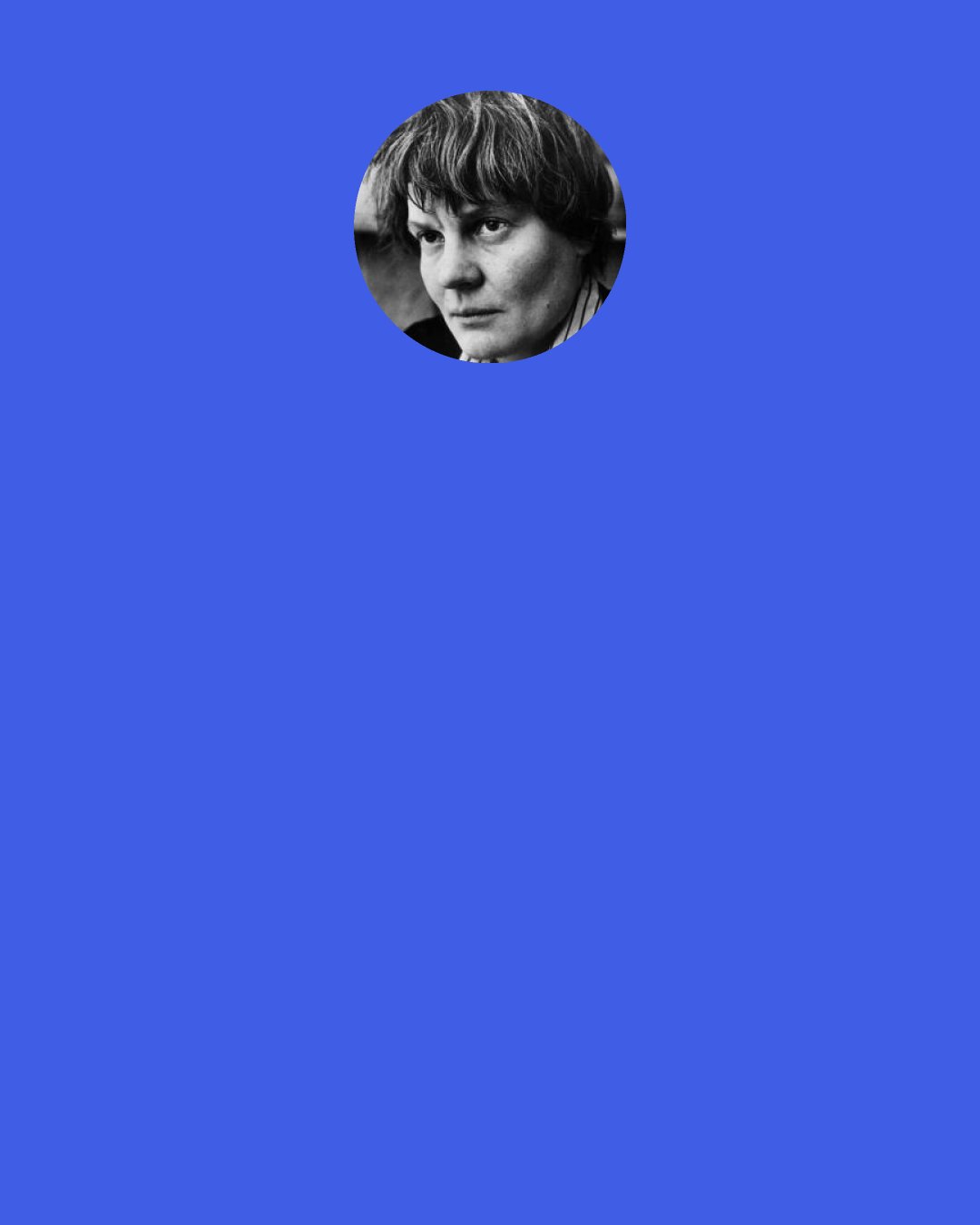 Iris Murdoch: Yes, of course, there's something fishy about describing people's feelings. You try hard to be accurate, but as soon as you start to define such and such a feeling, language lets you down. It's really a machine for making falsehoods. When we really speak the truth, words are insufficient. Almost everything except things like "pass the gravy" is a lie of a sort. And that being the case, I shall shut up. Oh, and... pass the gravy.