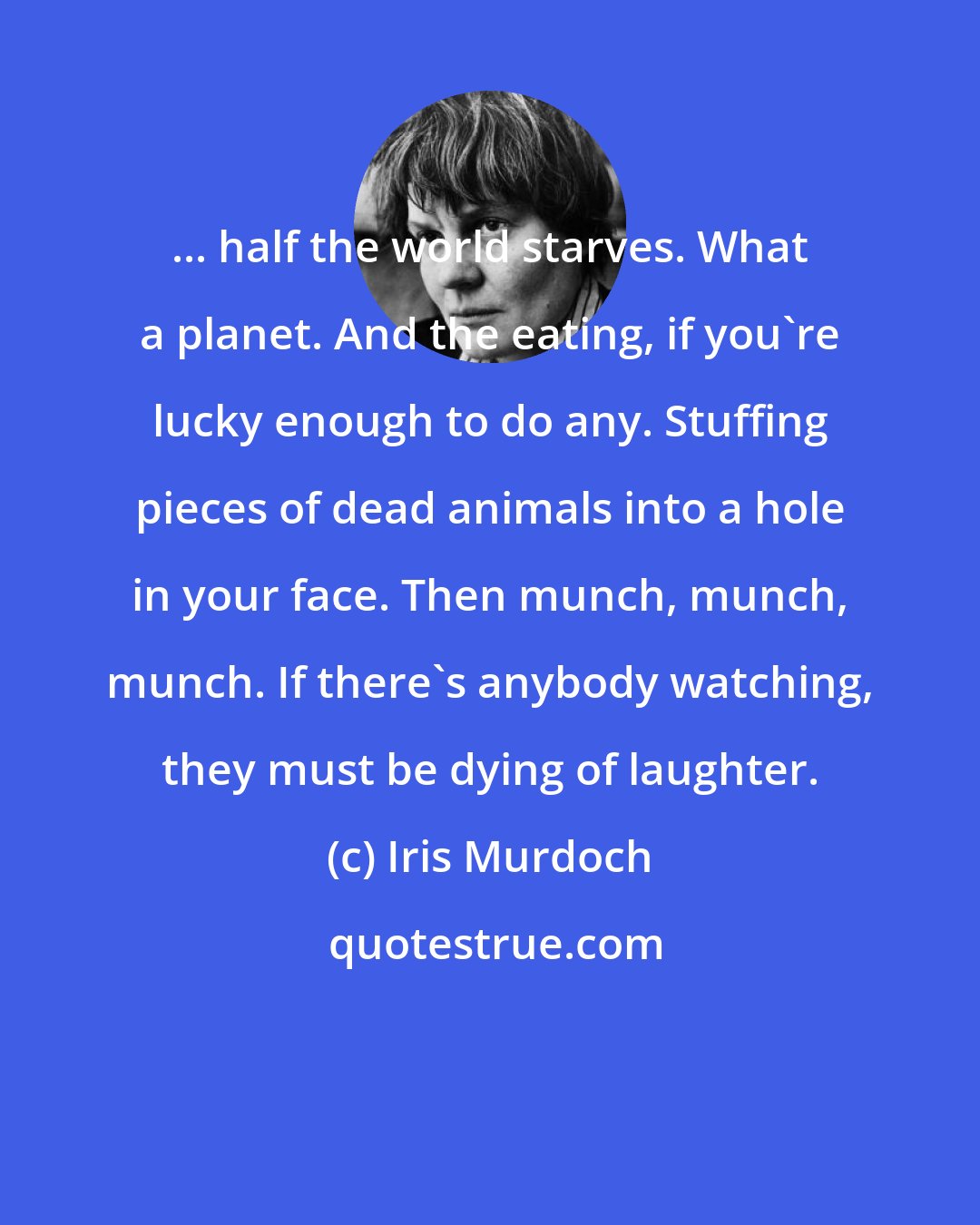 Iris Murdoch: ... half the world starves. What a planet. And the eating, if you're lucky enough to do any. Stuffing pieces of dead animals into a hole in your face. Then munch, munch, munch. If there's anybody watching, they must be dying of laughter.