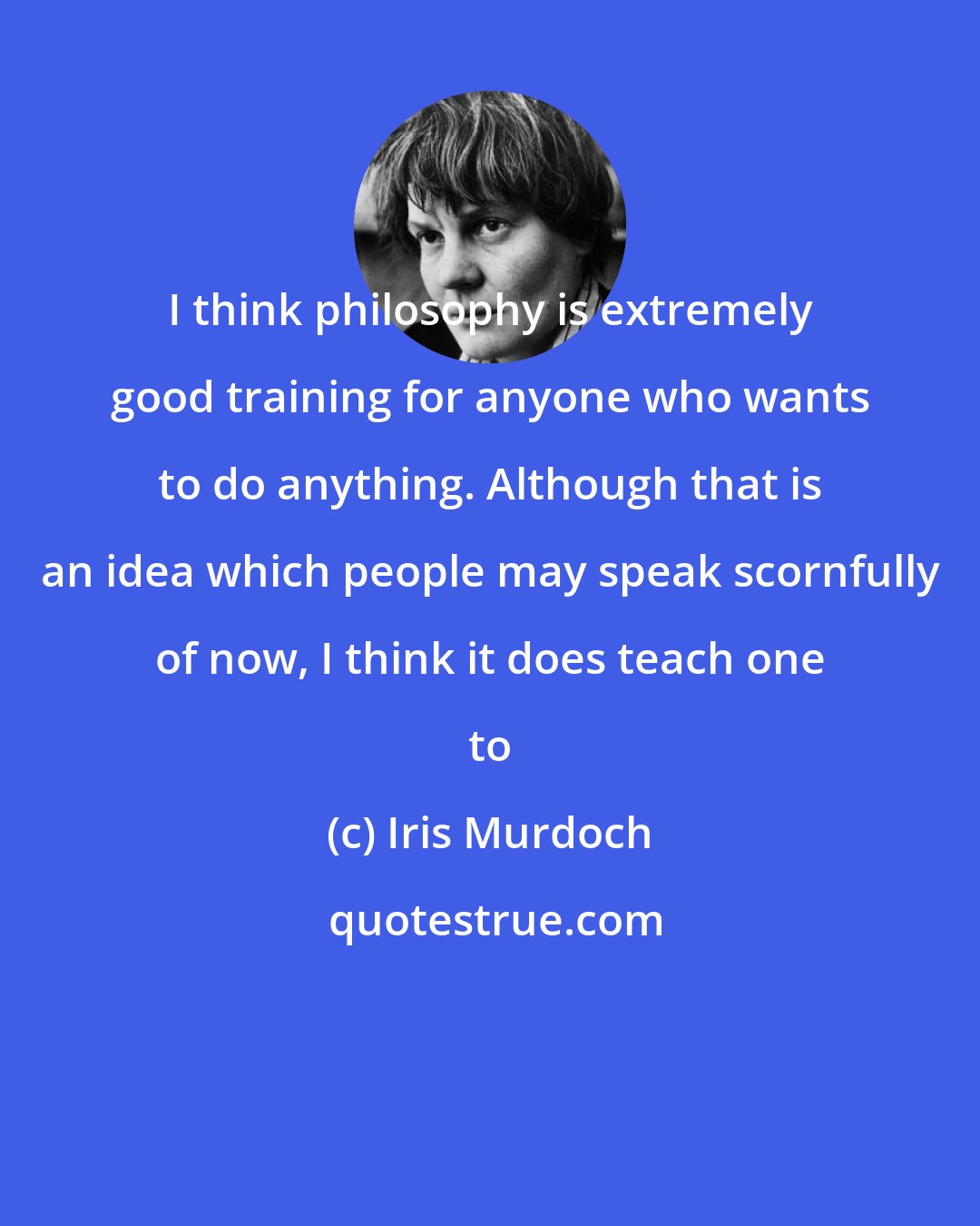 Iris Murdoch: I think philosophy is extremely good training for anyone who wants to do anything. Although that is an idea which people may speak scornfully of now, I think it does teach one to