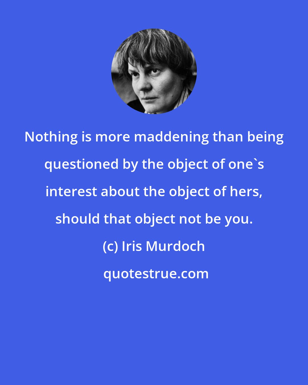 Iris Murdoch: Nothing is more maddening than being questioned by the object of one's interest about the object of hers, should that object not be you.