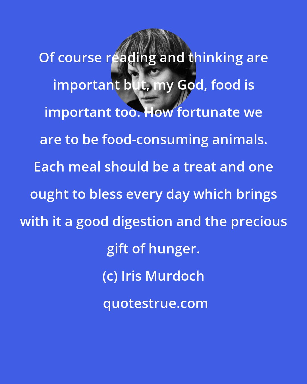 Iris Murdoch: Of course reading and thinking are important but, my God, food is important too. How fortunate we are to be food-consuming animals. Each meal should be a treat and one ought to bless every day which brings with it a good digestion and the precious gift of hunger.