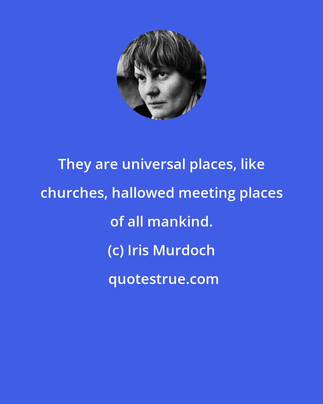 Iris Murdoch: They are universal places, like churches, hallowed meeting places of all mankind.