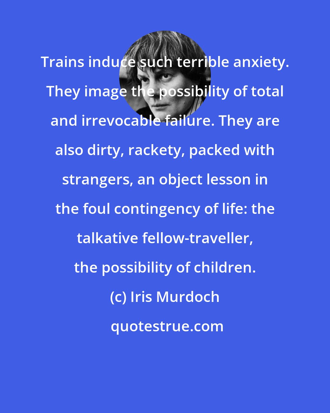 Iris Murdoch: Trains induce such terrible anxiety. They image the possibility of total and irrevocable failure. They are also dirty, rackety, packed with strangers, an object lesson in the foul contingency of life: the talkative fellow-traveller, the possibility of children.