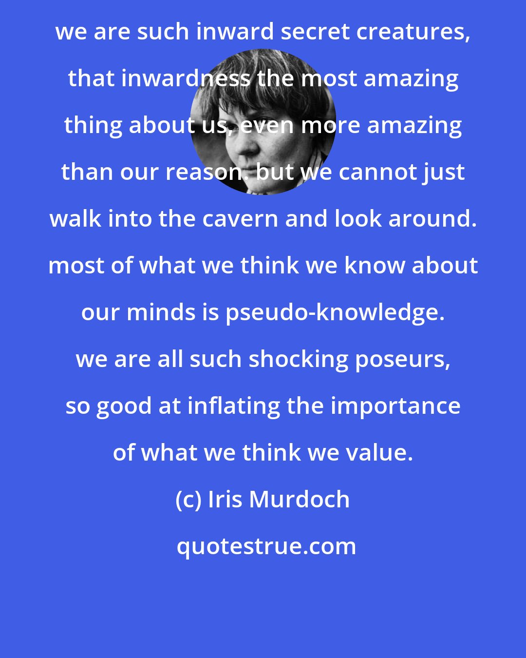 Iris Murdoch: we are such inward secret creatures, that inwardness the most amazing thing about us, even more amazing than our reason. but we cannot just walk into the cavern and look around. most of what we think we know about our minds is pseudo-knowledge. we are all such shocking poseurs, so good at inflating the importance of what we think we value.