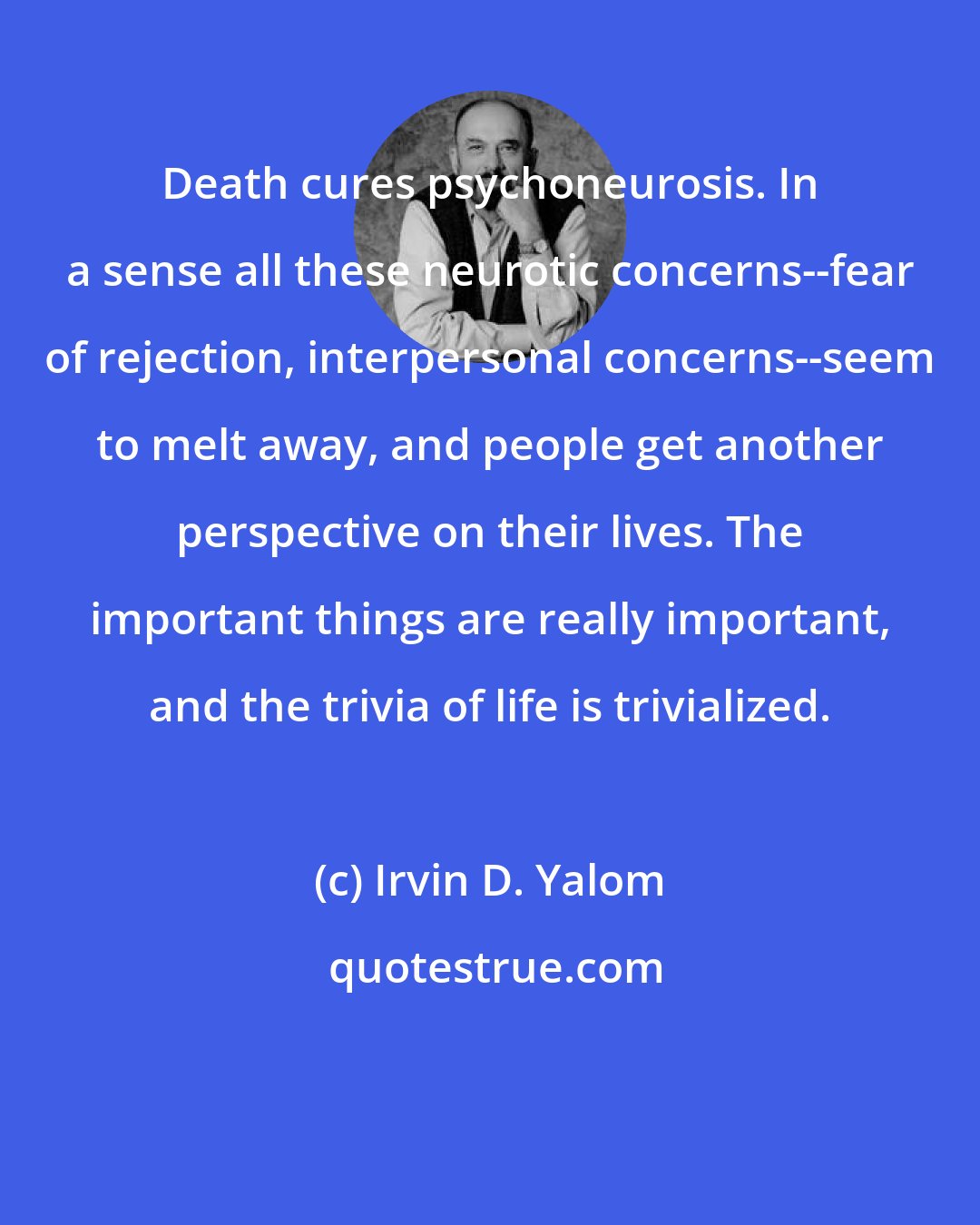 Irvin D. Yalom: Death cures psychoneurosis. In a sense all these neurotic concerns--fear of rejection, interpersonal concerns--seem to melt away, and people get another perspective on their lives. The important things are really important, and the trivia of life is trivialized.