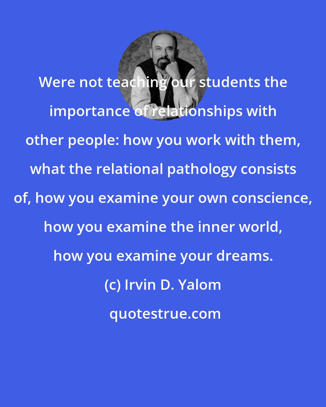 Irvin D. Yalom: Were not teaching our students the importance of relationships with other people: how you work with them, what the relational pathology consists of, how you examine your own conscience, how you examine the inner world, how you examine your dreams.