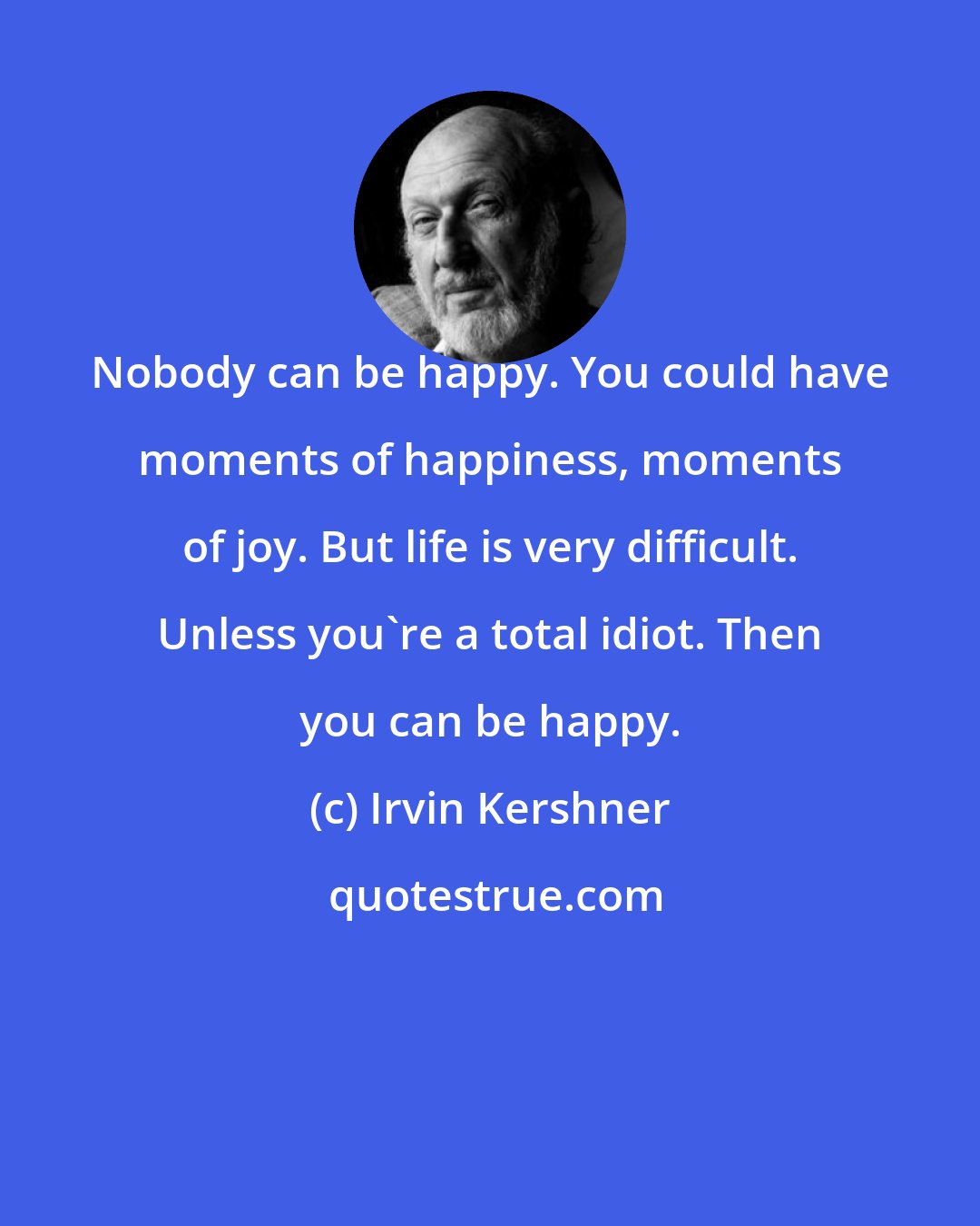Irvin Kershner: Nobody can be happy. You could have moments of happiness, moments of joy. But life is very difficult. Unless you're a total idiot. Then you can be happy.