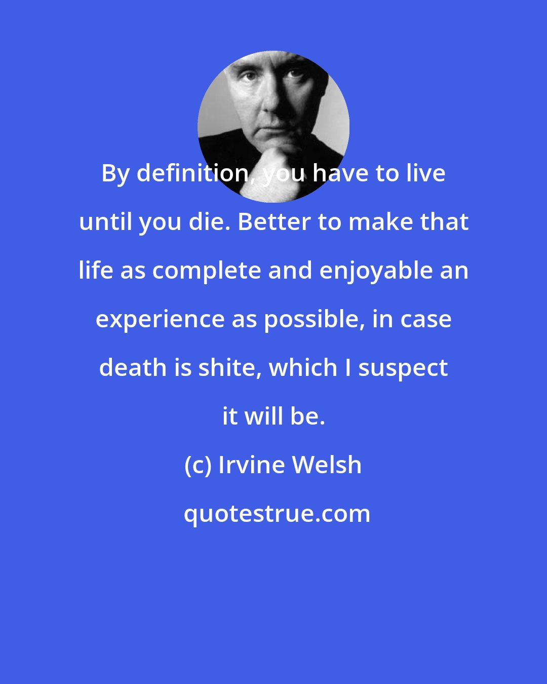 Irvine Welsh: By definition, you have to live until you die. Better to make that life as complete and enjoyable an experience as possible, in case death is shite, which I suspect it will be.